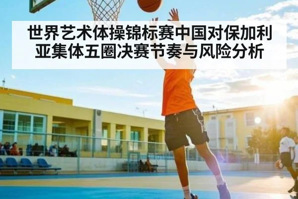 世界艺术体操锦标赛中国对保加利亚集体五圈决赛节奏与风险分析 | ng28.h5