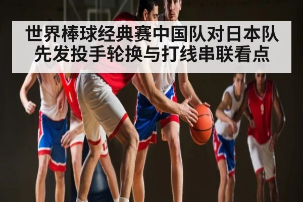 世界棒球经典赛中国队对日本队先发投手轮换与打线串联看点 | ng28.h5